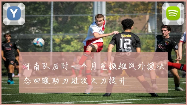 河南队历时一个月重振雄风外援状态回暖助力进攻火力提升