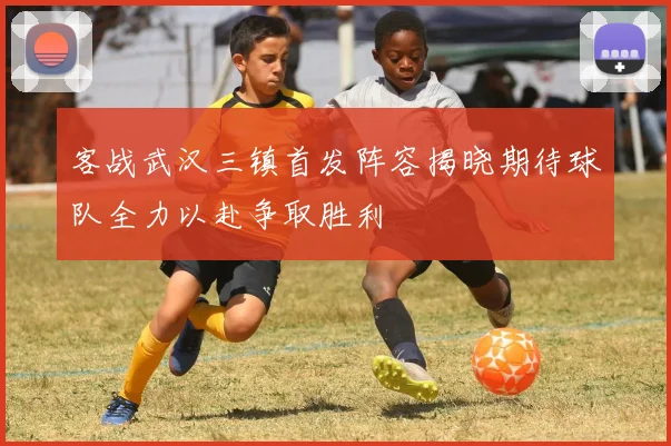 客战武汉三镇首发阵容揭晓期待球队全力以赴争取胜利
