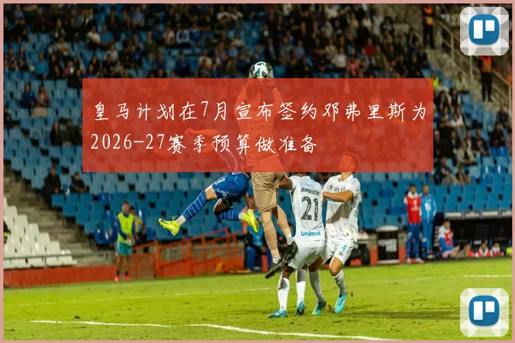 皇马计划在7月宣布签约邓弗里斯为2026-27赛季预算做准备