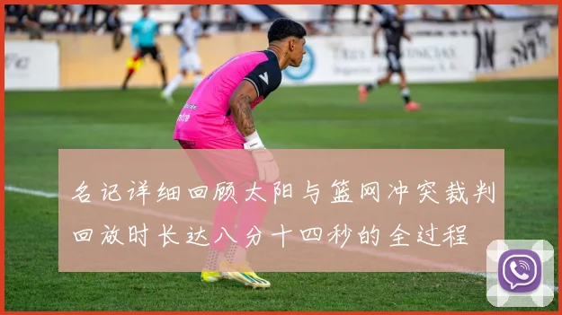 名记详细回顾太阳与篮网冲突裁判回放时长达八分十四秒的全过程