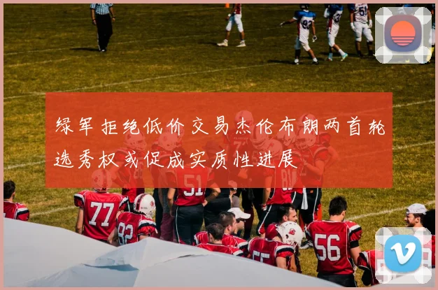绿军拒绝低价交易杰伦布朗两首轮选秀权或促成实质性进展