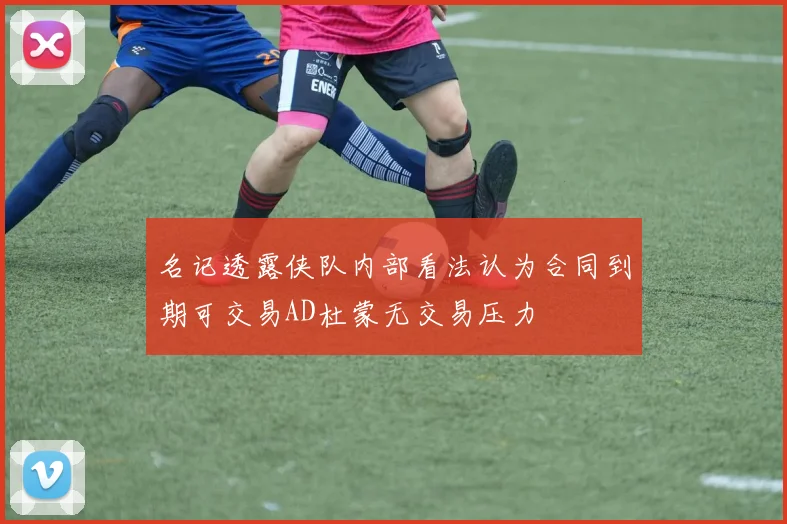 名记透露侠队内部看法认为合同到期可交易AD杜蒙无交易压力