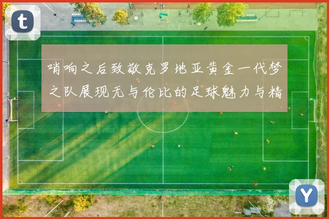 哨响之后致敬克罗地亚黄金一代梦之队展现无与伦比的足球魅力与精神