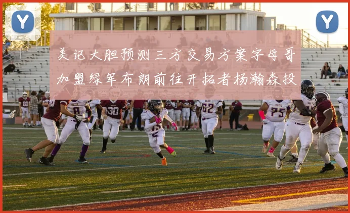 美记大胆预测三方交易方案字母哥加盟绿军布朗前往开拓者杨瀚森投奔雄鹿