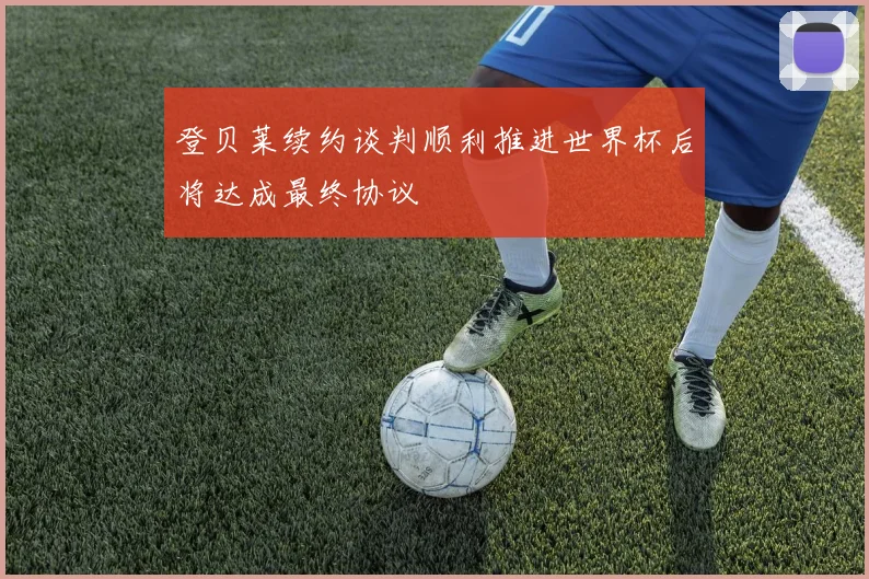 登贝莱续约谈判顺利推进世界杯后将达成最终协议
