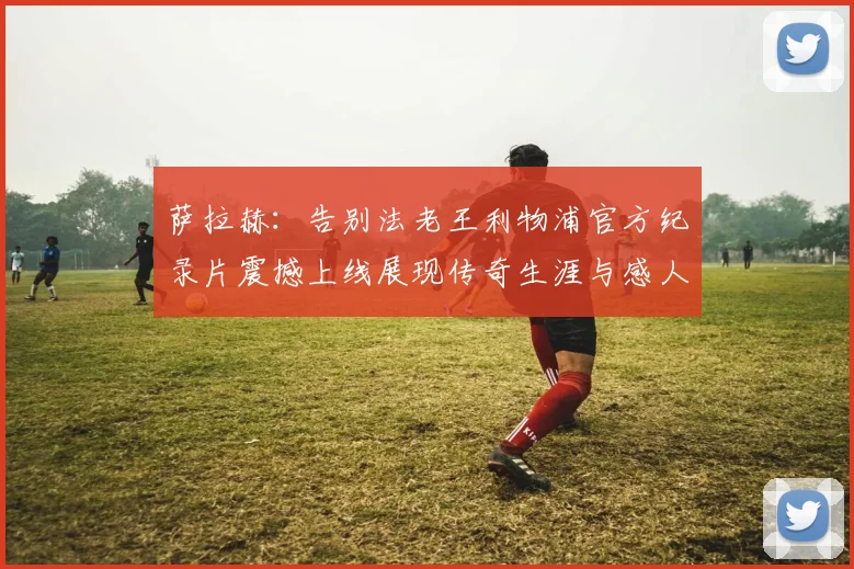 萨拉赫：告别法老王利物浦官方纪录片震撼上线展现传奇生涯与感人时刻