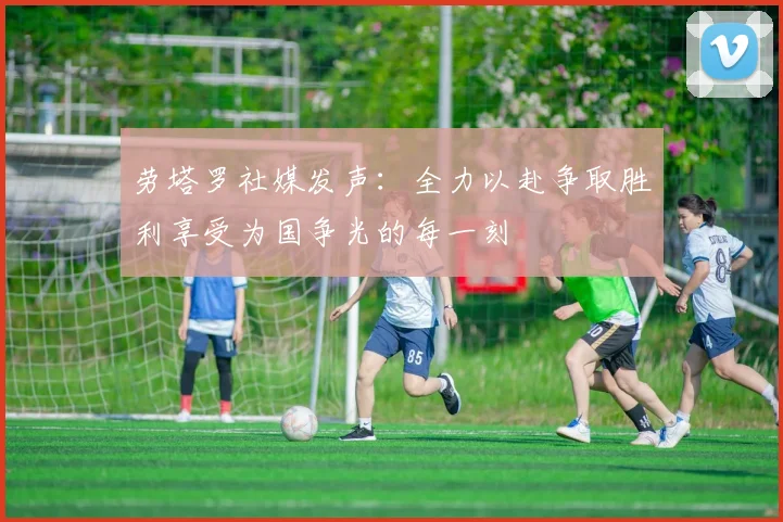 劳塔罗社媒发声：全力以赴争取胜利享受为国争光的每一刻