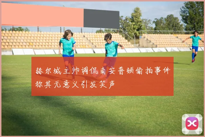 赫尔城主帅调侃南安普顿偷拍事件称其无意义引发笑声