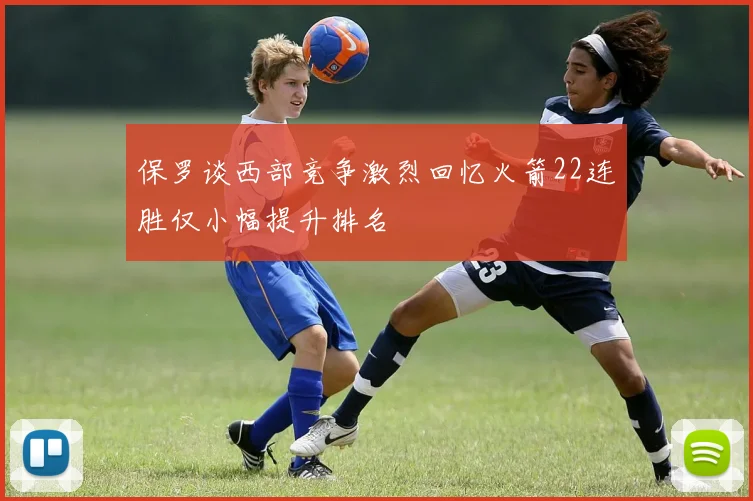 保罗谈西部竞争激烈回忆火箭22连胜仅小幅提升排名