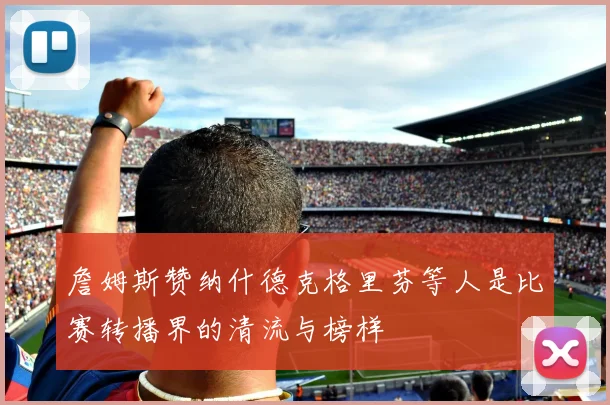 詹姆斯赞纳什德克格里芬等人是比赛转播界的清流与榜样